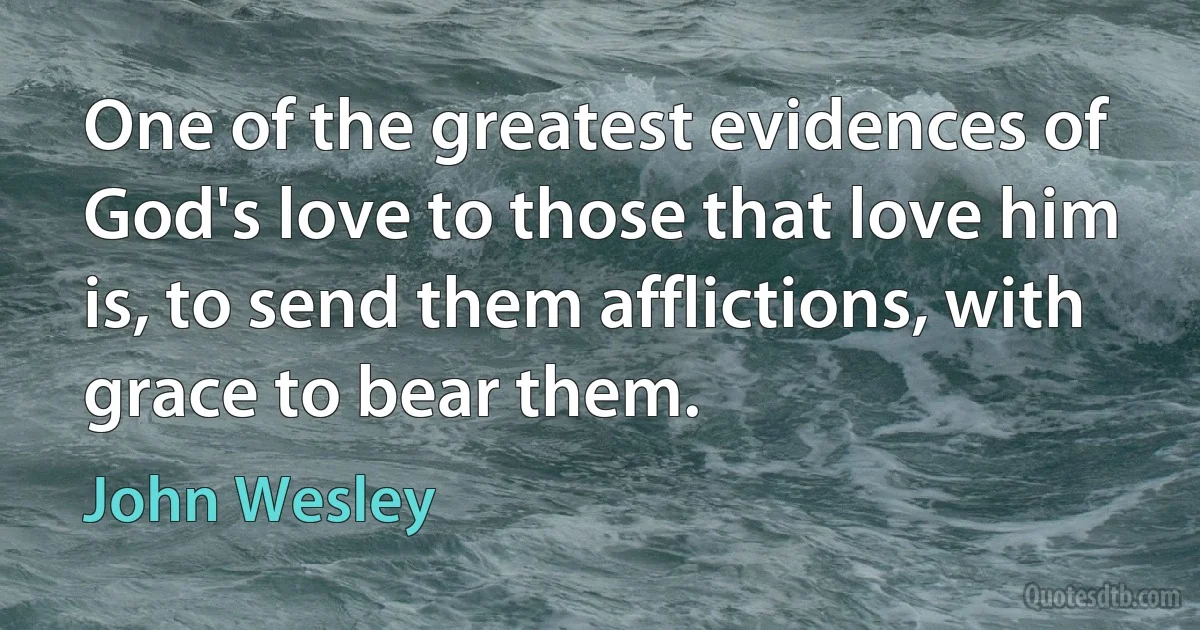 One of the greatest evidences of God's love to those that love him is, to send them afflictions, with grace to bear them. (John Wesley)