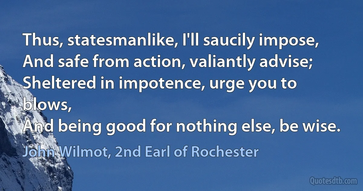 Thus, statesmanlike, I'll saucily impose,
And safe from action, valiantly advise;
Sheltered in impotence, urge you to blows,
And being good for nothing else, be wise. (John Wilmot, 2nd Earl of Rochester)