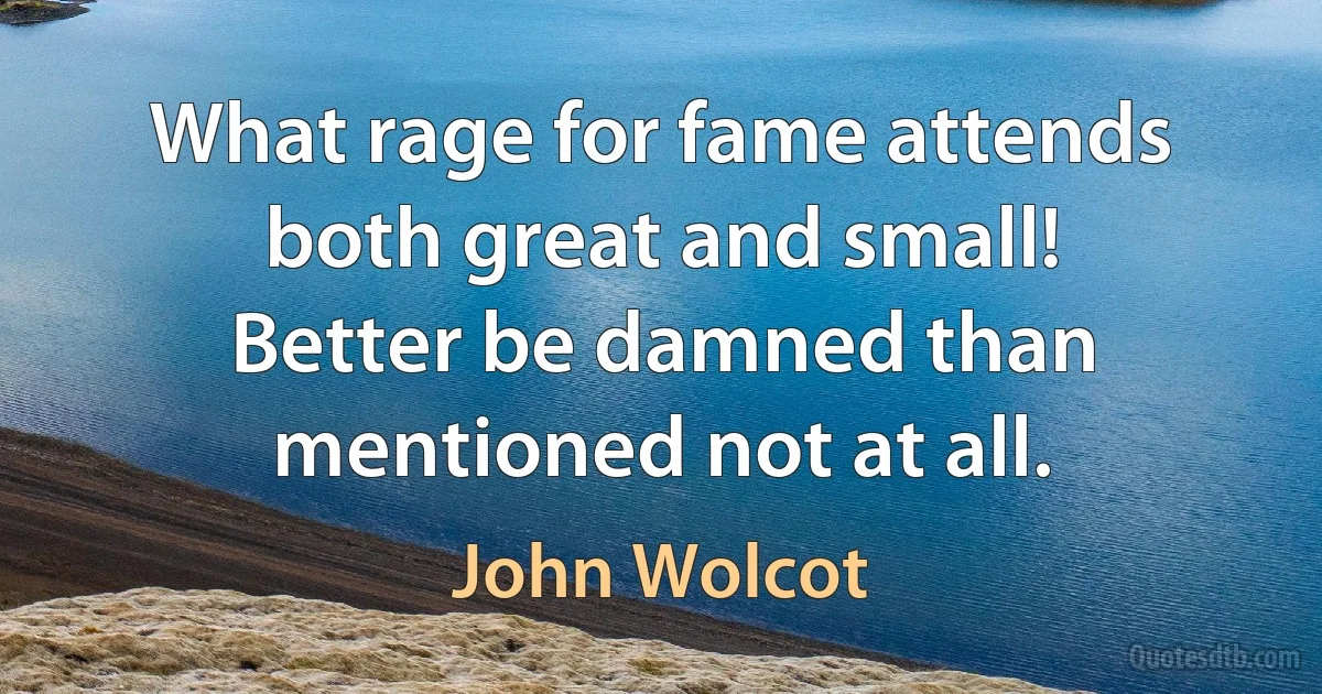 What rage for fame attends both great and small!
Better be damned than mentioned not at all. (John Wolcot)