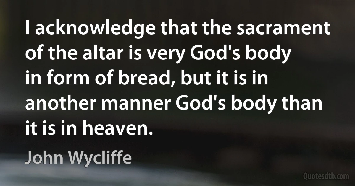 I acknowledge that the sacrament of the altar is very God's body in form of bread, but it is in another manner God's body than it is in heaven. (John Wycliffe)