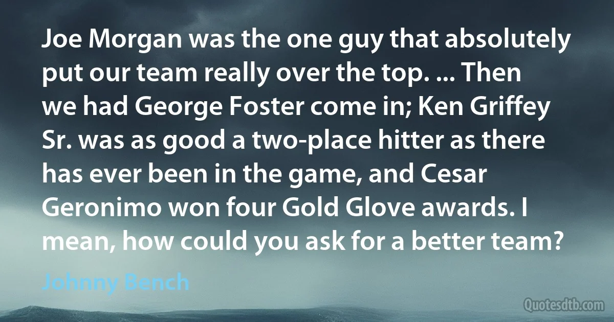 Joe Morgan was the one guy that absolutely put our team really over the top. ... Then we had George Foster come in; Ken Griffey Sr. was as good a two-place hitter as there has ever been in the game, and Cesar Geronimo won four Gold Glove awards. I mean, how could you ask for a better team? (Johnny Bench)