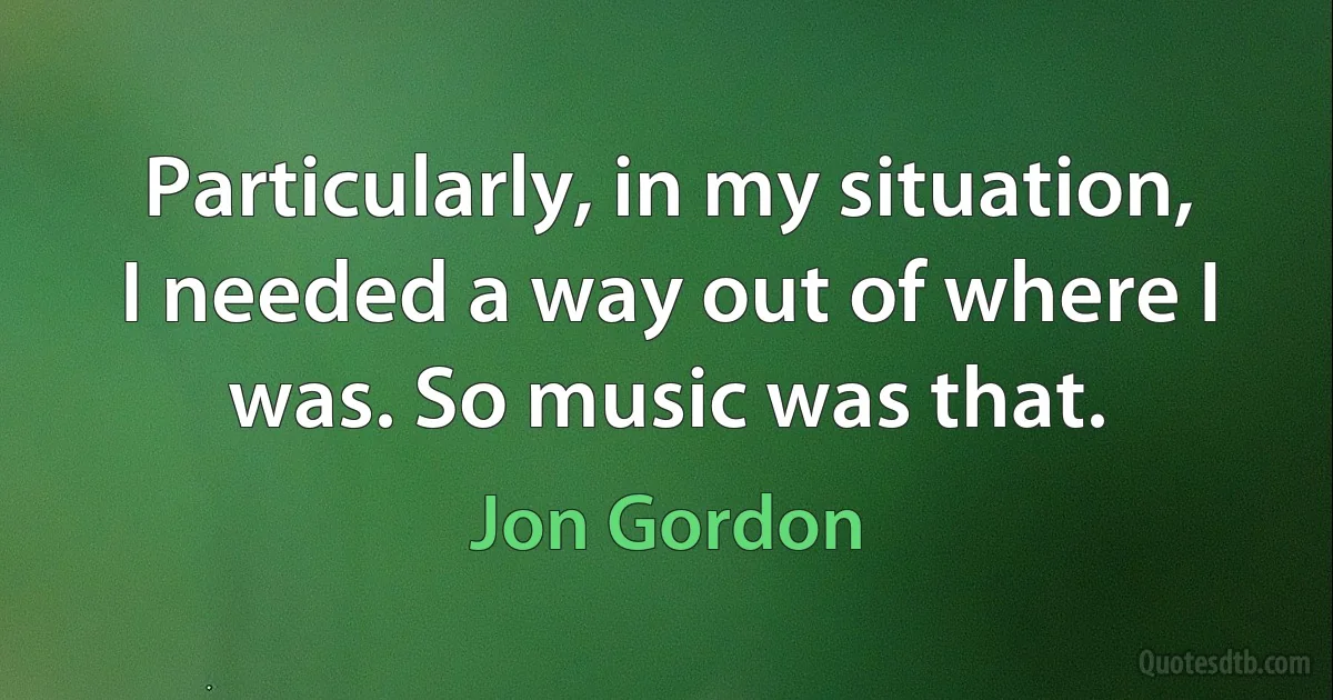 Particularly, in my situation, I needed a way out of where I was. So music was that. (Jon Gordon)