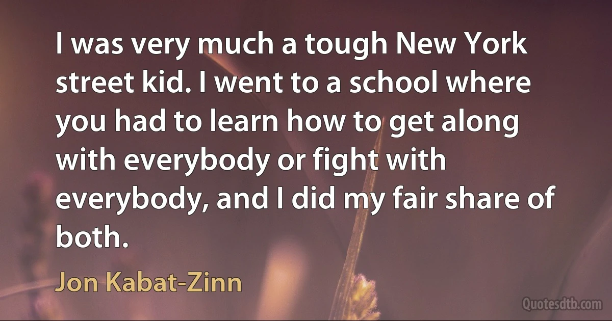 I was very much a tough New York street kid. I went to a school where you had to learn how to get along with everybody or fight with everybody, and I did my fair share of both. (Jon Kabat-Zinn)