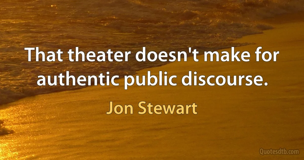 That theater doesn't make for authentic public discourse. (Jon Stewart)