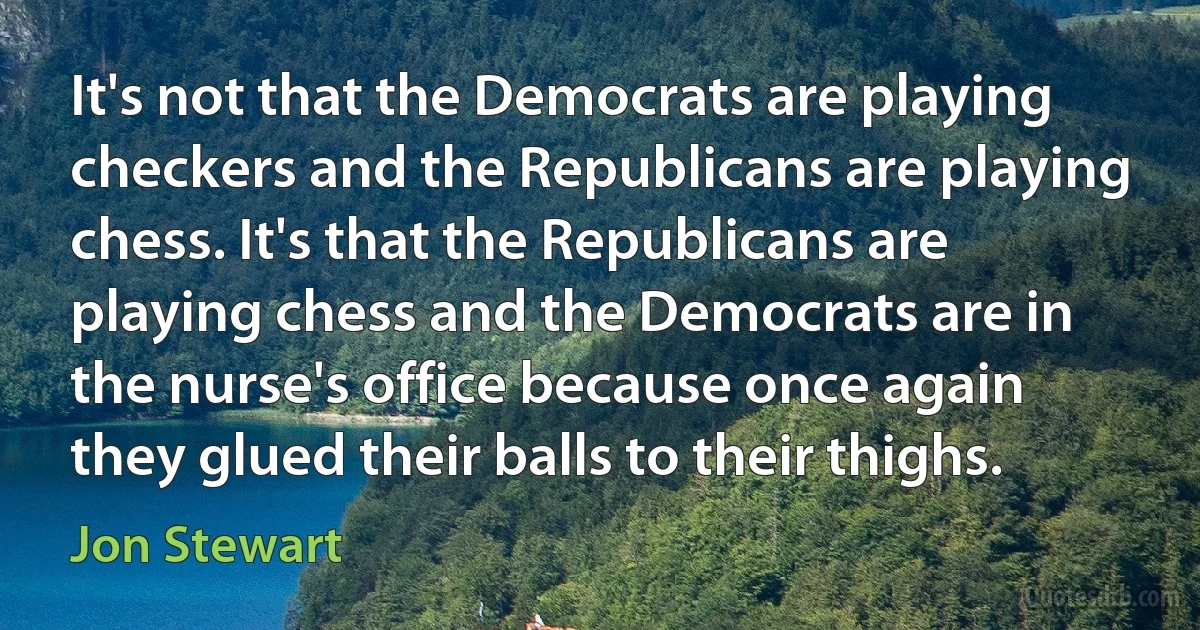 It's not that the Democrats are playing checkers and the Republicans are playing chess. It's that the Republicans are playing chess and the Democrats are in the nurse's office because once again they glued their balls to their thighs. (Jon Stewart)