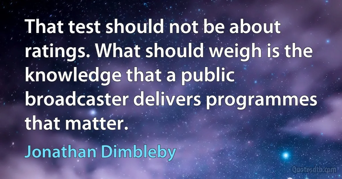 That test should not be about ratings. What should weigh is the knowledge that a public broadcaster delivers programmes that matter. (Jonathan Dimbleby)