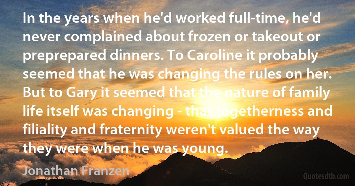 In the years when he'd worked full-time, he'd never complained about frozen or takeout or preprepared dinners. To Caroline it probably seemed that he was changing the rules on her. But to Gary it seemed that the nature of family life itself was changing - that togetherness and filiality and fraternity weren't valued the way they were when he was young. (Jonathan Franzen)