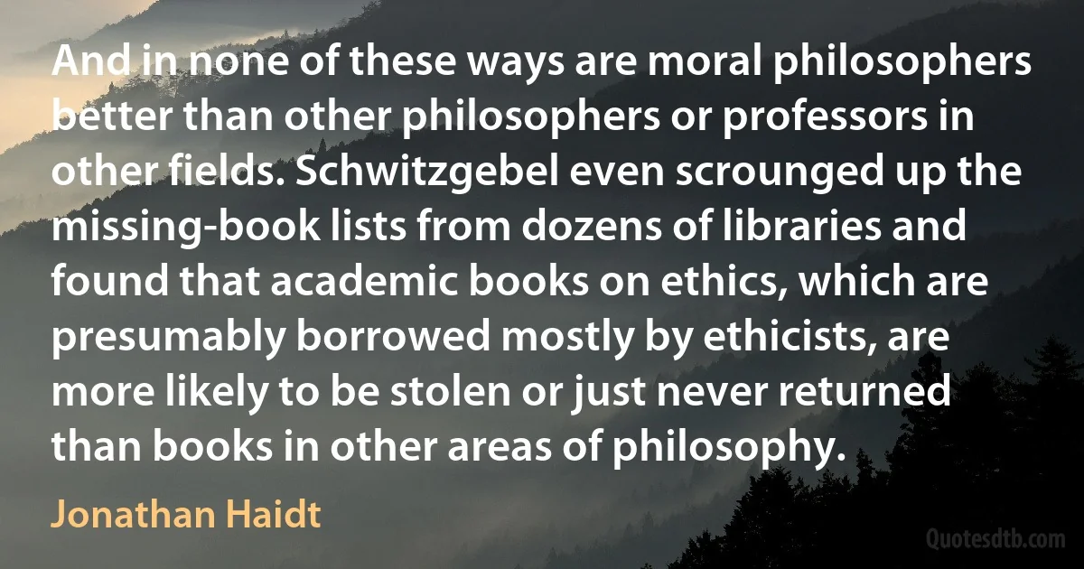 And in none of these ways are moral philosophers better than other philosophers or professors in other fields. Schwitzgebel even scrounged up the missing-book lists from dozens of libraries and found that academic books on ethics, which are presumably borrowed mostly by ethicists, are more likely to be stolen or just never returned than books in other areas of philosophy. (Jonathan Haidt)