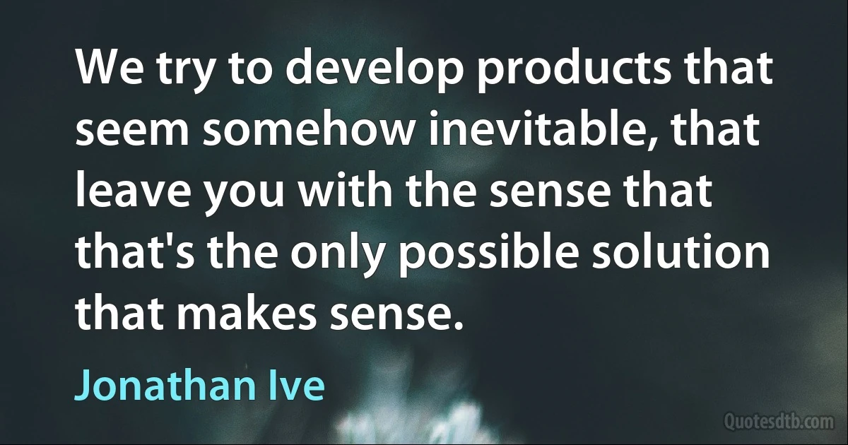 We try to develop products that seem somehow inevitable, that leave you with the sense that that's the only possible solution that makes sense. (Jonathan Ive)