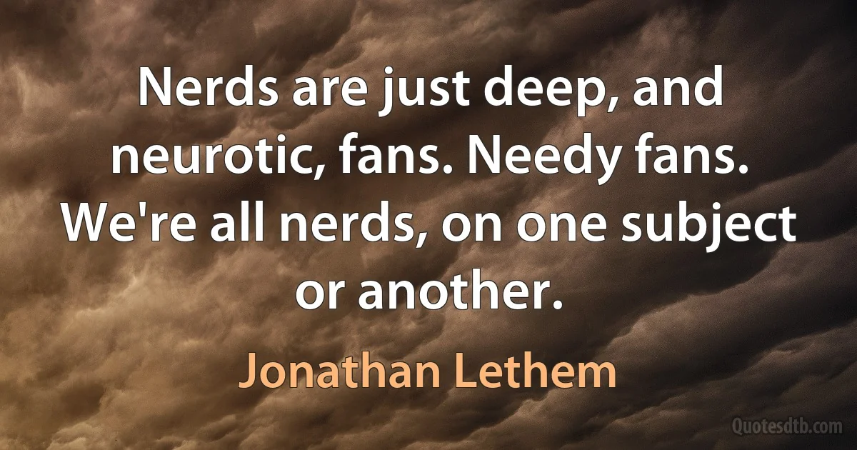 Nerds are just deep, and neurotic, fans. Needy fans. We're all nerds, on one subject or another. (Jonathan Lethem)