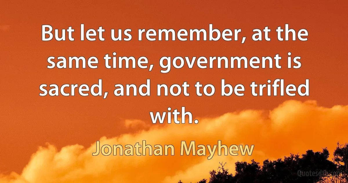 But let us remember, at the same time, government is sacred, and not to be trifled with. (Jonathan Mayhew)