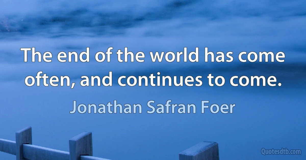 The end of the world has come often, and continues to come. (Jonathan Safran Foer)