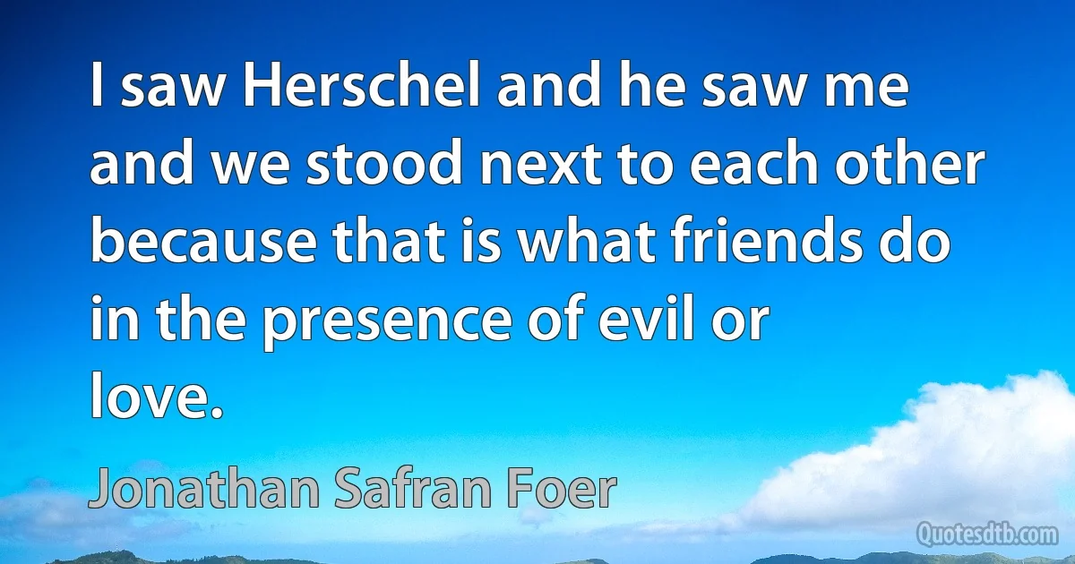 I saw Herschel and he saw me and we stood next to each other because that is what friends do in the presence of evil or love. (Jonathan Safran Foer)