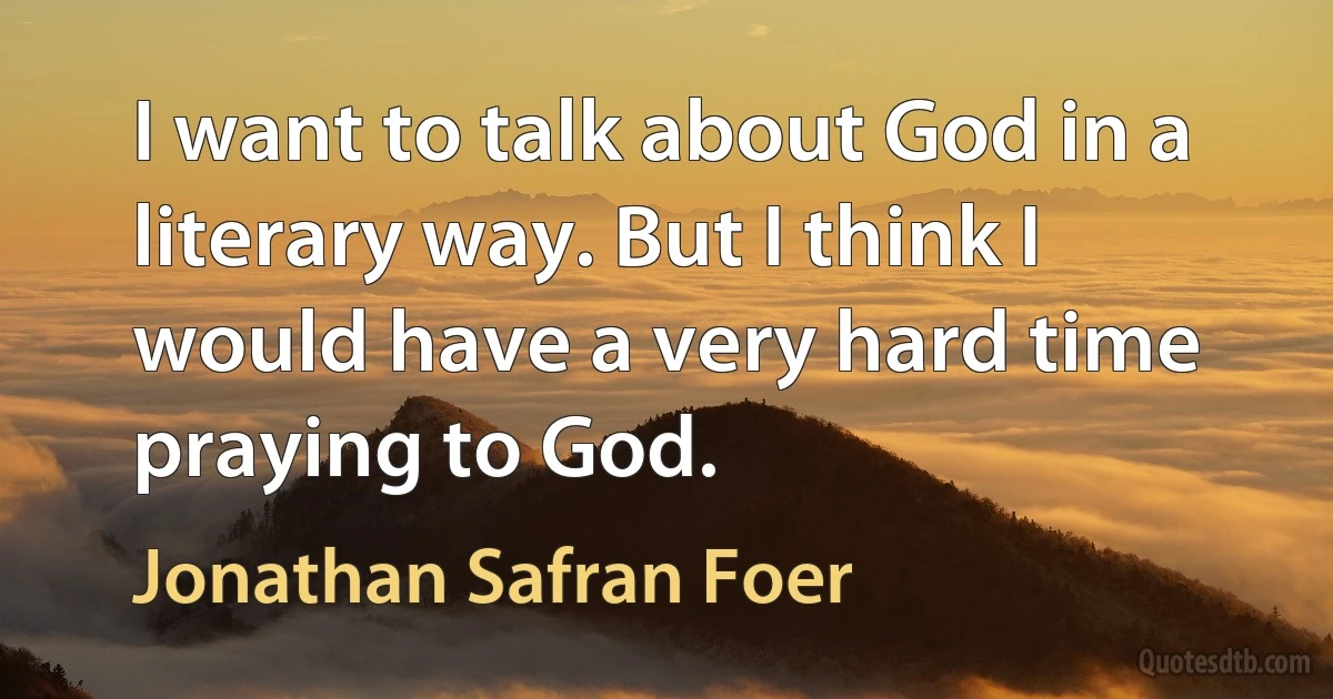 I want to talk about God in a literary way. But I think I would have a very hard time praying to God. (Jonathan Safran Foer)