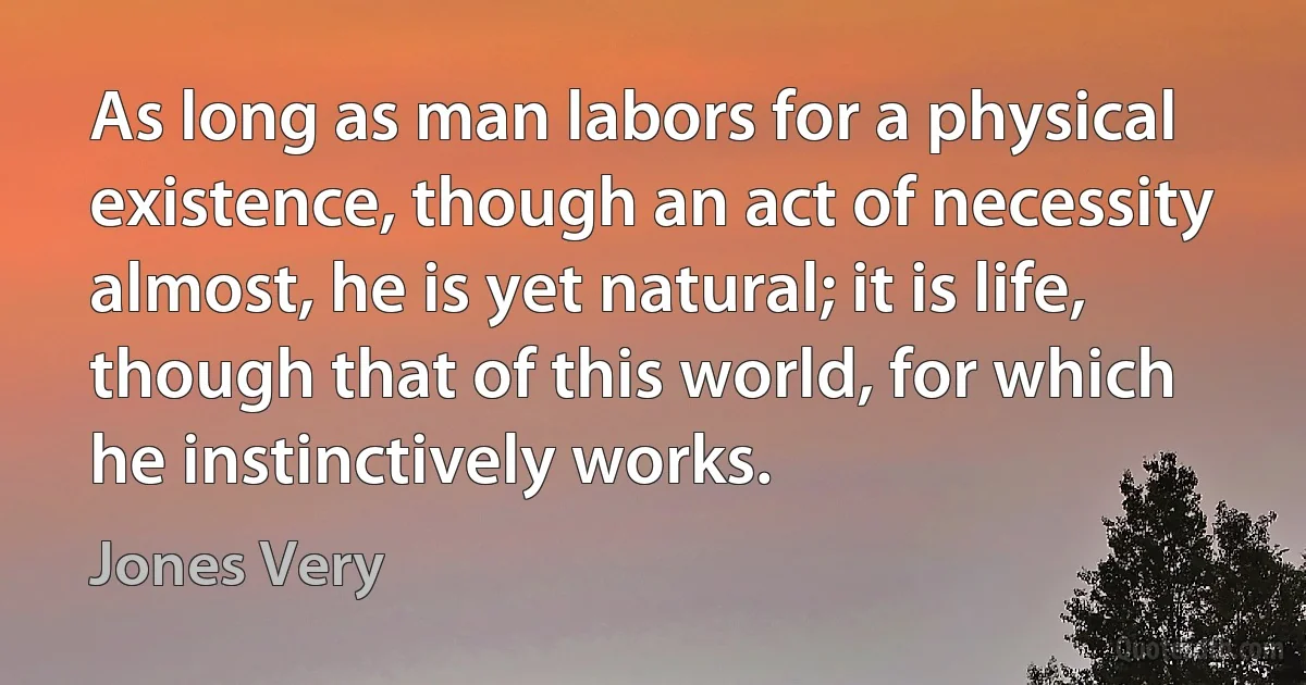 As long as man labors for a physical existence, though an act of necessity almost, he is yet natural; it is life, though that of this world, for which he instinctively works. (Jones Very)