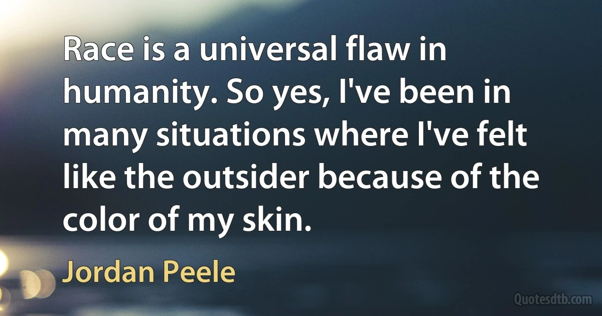 Race is a universal flaw in humanity. So yes, I've been in many situations where I've felt like the outsider because of the color of my skin. (Jordan Peele)