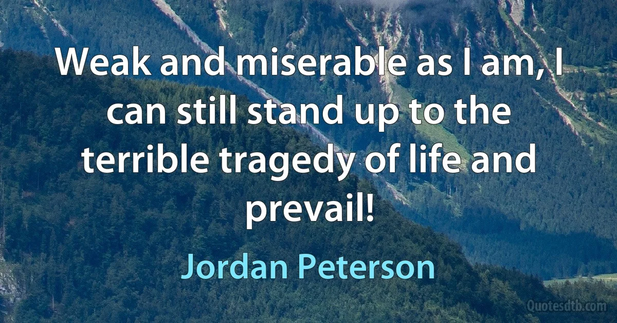 Weak and miserable as I am, I can still stand up to the terrible tragedy of life and prevail! (Jordan Peterson)