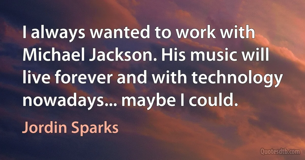 I always wanted to work with Michael Jackson. His music will live forever and with technology nowadays... maybe I could. (Jordin Sparks)