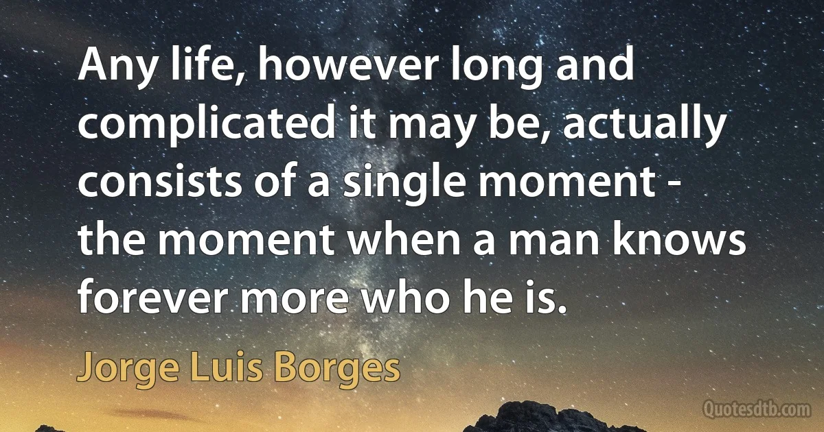 Any life, however long and complicated it may be, actually consists of a single moment - the moment when a man knows forever more who he is. (Jorge Luis Borges)