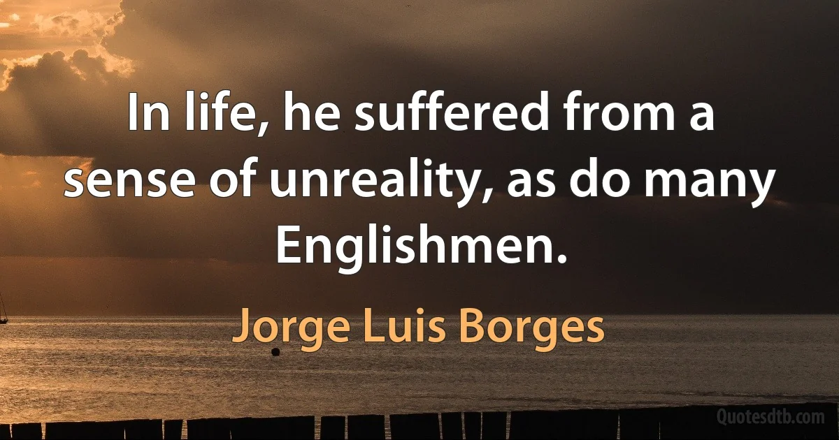 In life, he suffered from a sense of unreality, as do many Englishmen. (Jorge Luis Borges)