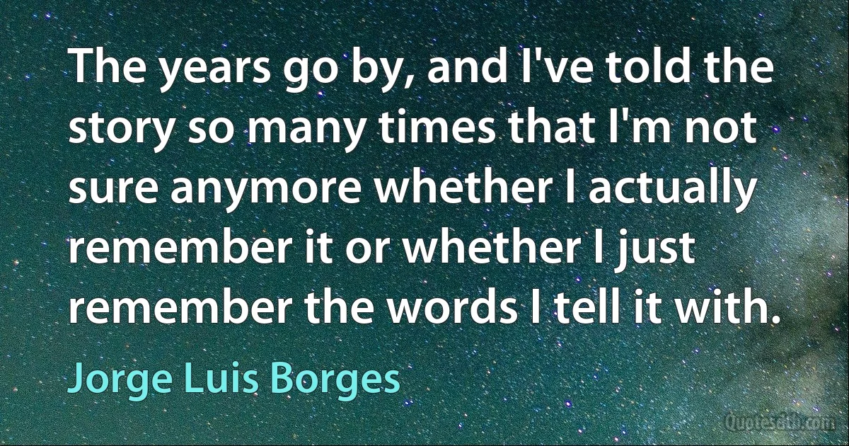 The years go by, and I've told the story so many times that I'm not sure anymore whether I actually remember it or whether I just remember the words I tell it with. (Jorge Luis Borges)