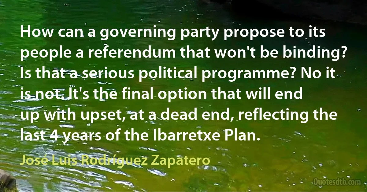 How can a governing party propose to its people a referendum that won't be binding? Is that a serious political programme? No it is not. It's the final option that will end up with upset, at a dead end, reflecting the last 4 years of the Ibarretxe Plan. (José Luis Rodríguez Zapatero)