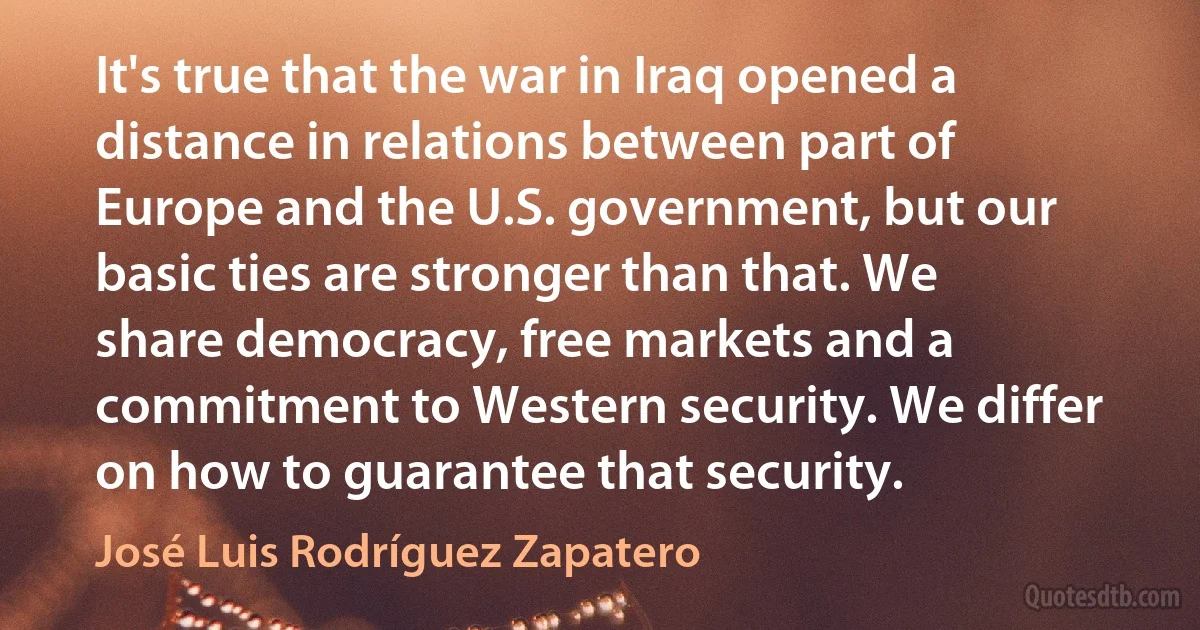 It's true that the war in Iraq opened a distance in relations between part of Europe and the U.S. government, but our basic ties are stronger than that. We share democracy, free markets and a commitment to Western security. We differ on how to guarantee that security. (José Luis Rodríguez Zapatero)