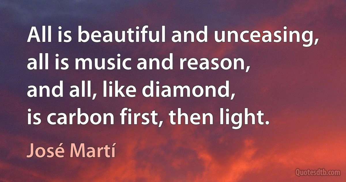 All is beautiful and unceasing,
all is music and reason,
and all, like diamond,
is carbon first, then light. (José Martí)