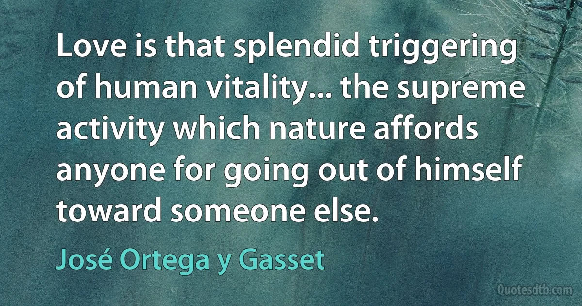 Love is that splendid triggering of human vitality... the supreme activity which nature affords anyone for going out of himself toward someone else. (José Ortega y Gasset)