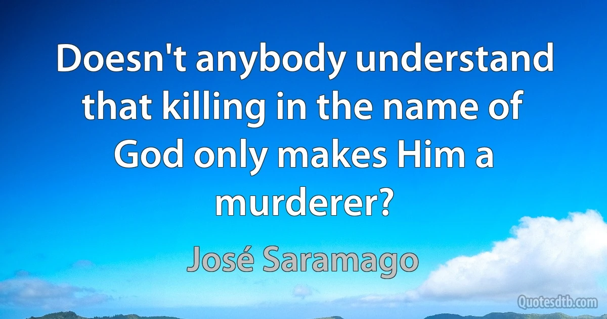 Doesn't anybody understand that killing in the name of God only makes Him a murderer? (José Saramago)