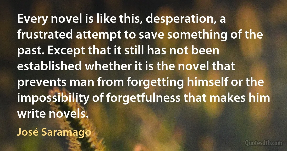 Every novel is like this, desperation, a frustrated attempt to save something of the past. Except that it still has not been established whether it is the novel that prevents man from forgetting himself or the impossibility of forgetfulness that makes him write novels. (José Saramago)