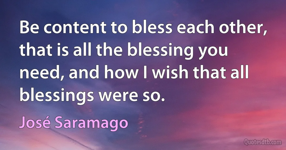 Be content to bless each other, that is all the blessing you need, and how I wish that all blessings were so. (José Saramago)