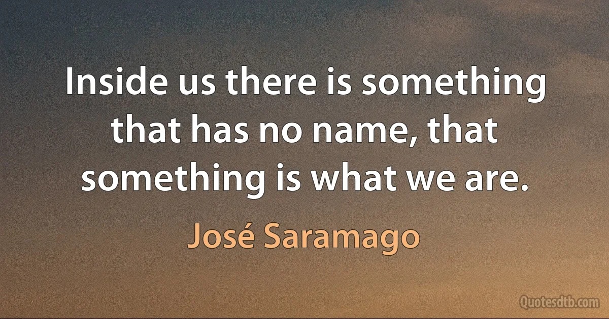 Inside us there is something that has no name, that something is what we are. (José Saramago)