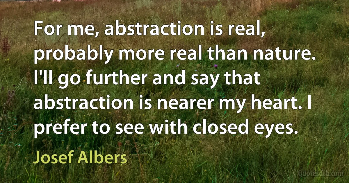 For me, abstraction is real, probably more real than nature. I'll go further and say that abstraction is nearer my heart. I prefer to see with closed eyes. (Josef Albers)