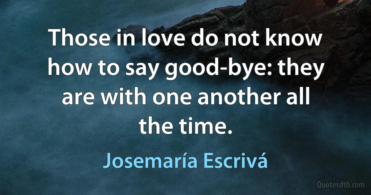 Those in love do not know how to say good-bye: they are with one another all the time. (Josemaría Escrivá)