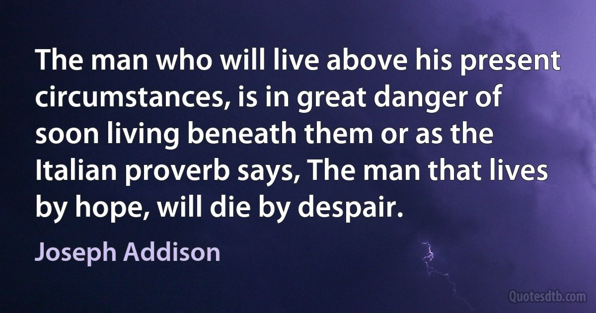 The man who will live above his present circumstances, is in great danger of soon living beneath them or as the Italian proverb says, The man that lives by hope, will die by despair. (Joseph Addison)