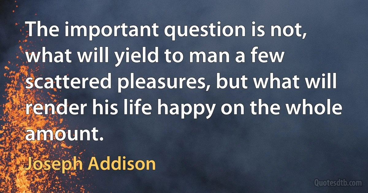 The important question is not, what will yield to man a few scattered pleasures, but what will render his life happy on the whole amount. (Joseph Addison)