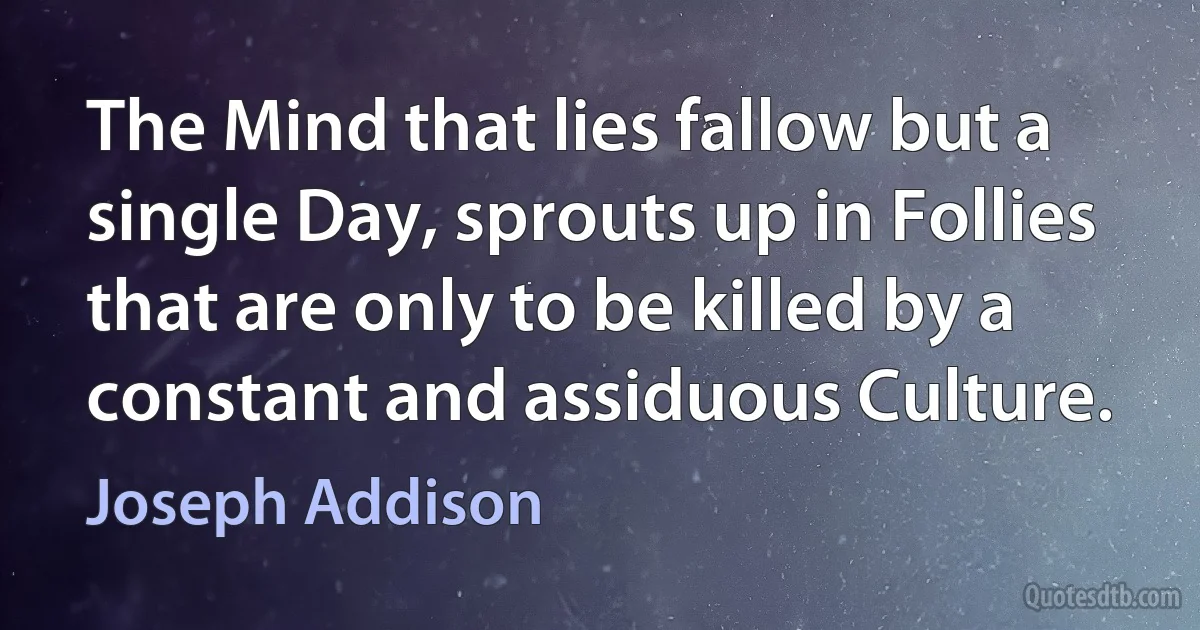 The Mind that lies fallow but a single Day, sprouts up in Follies that are only to be killed by a constant and assiduous Culture. (Joseph Addison)