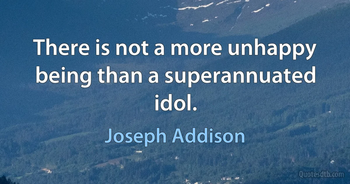 There is not a more unhappy being than a superannuated idol. (Joseph Addison)