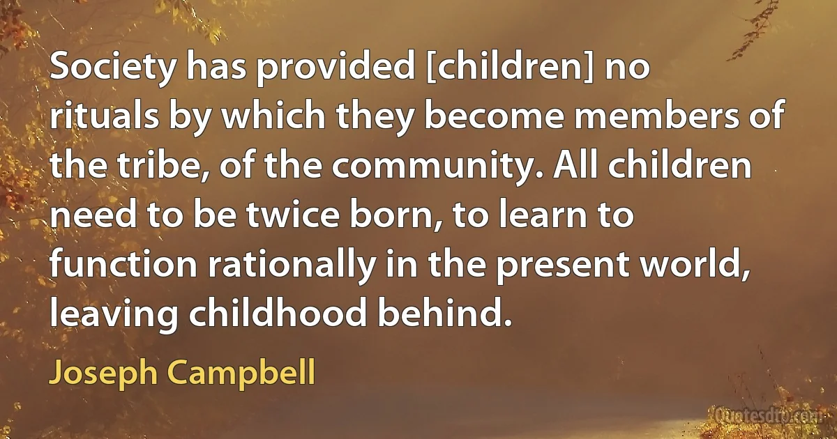 Society has provided [children] no rituals by which they become members of the tribe, of the community. All children need to be twice born, to learn to function rationally in the present world, leaving childhood behind. (Joseph Campbell)