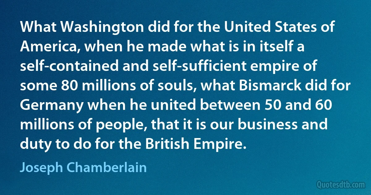 What Washington did for the United States of America, when he made what is in itself a self-contained and self-sufficient empire of some 80 millions of souls, what Bismarck did for Germany when he united between 50 and 60 millions of people, that it is our business and duty to do for the British Empire. (Joseph Chamberlain)