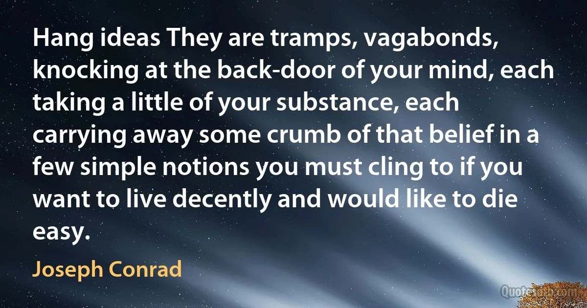 Hang ideas They are tramps, vagabonds, knocking at the back-door of your mind, each taking a little of your substance, each carrying away some crumb of that belief in a few simple notions you must cling to if you want to live decently and would like to die easy. (Joseph Conrad)