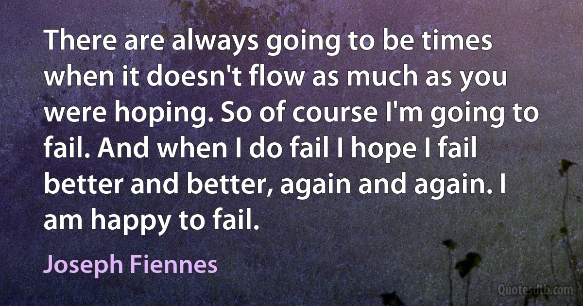 There are always going to be times when it doesn't flow as much as you were hoping. So of course I'm going to fail. And when I do fail I hope I fail better and better, again and again. I am happy to fail. (Joseph Fiennes)