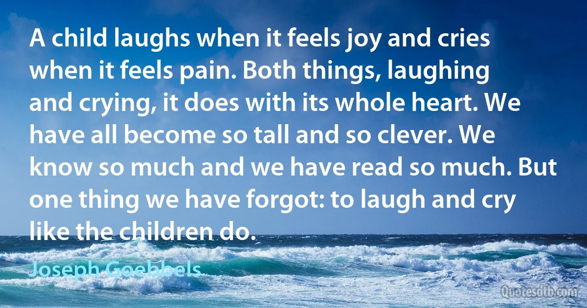 A child laughs when it feels joy and cries when it feels pain. Both things, laughing and crying, it does with its whole heart. We have all become so tall and so clever. We know so much and we have read so much. But one thing we have forgot: to laugh and cry like the children do. (Joseph Goebbels)