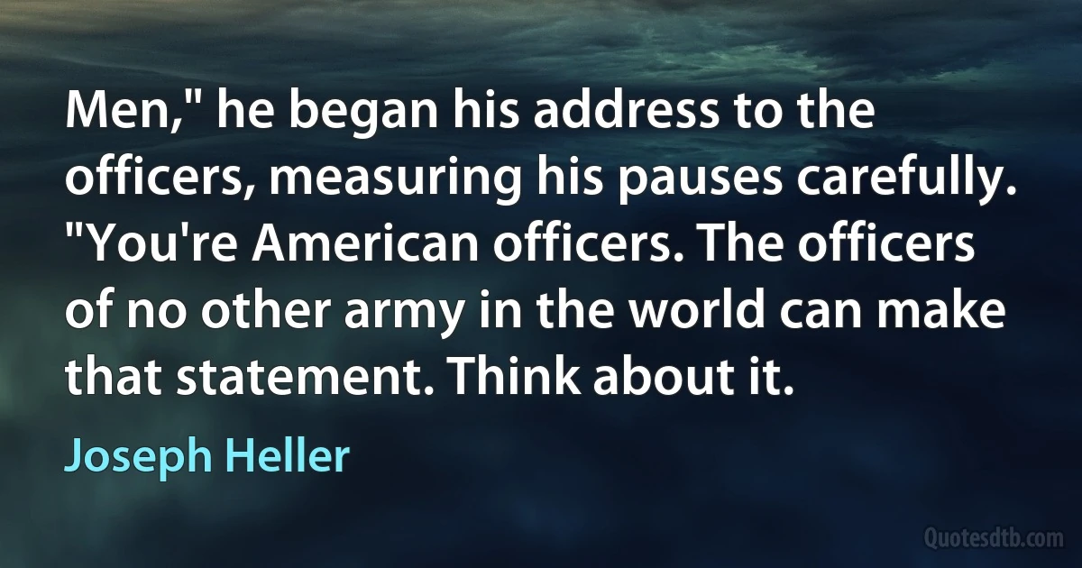 Men," he began his address to the officers, measuring his pauses carefully. "You're American officers. The officers of no other army in the world can make that statement. Think about it. (Joseph Heller)