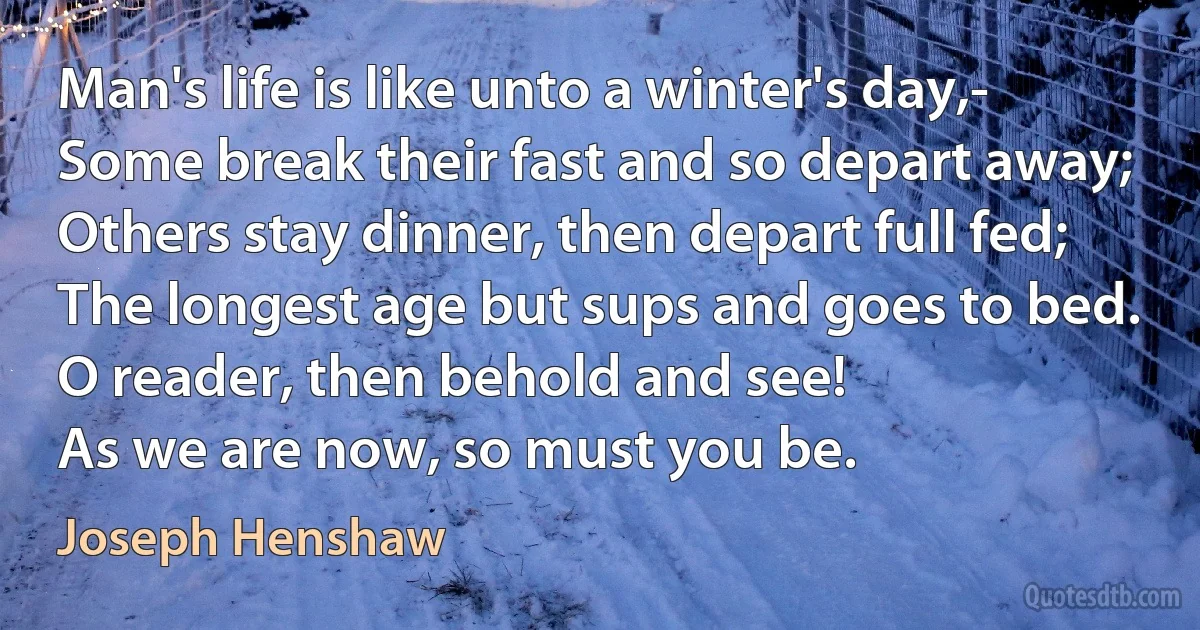 Man's life is like unto a winter's day,-
Some break their fast and so depart away;
Others stay dinner, then depart full fed;
The longest age but sups and goes to bed.
O reader, then behold and see!
As we are now, so must you be. (Joseph Henshaw)