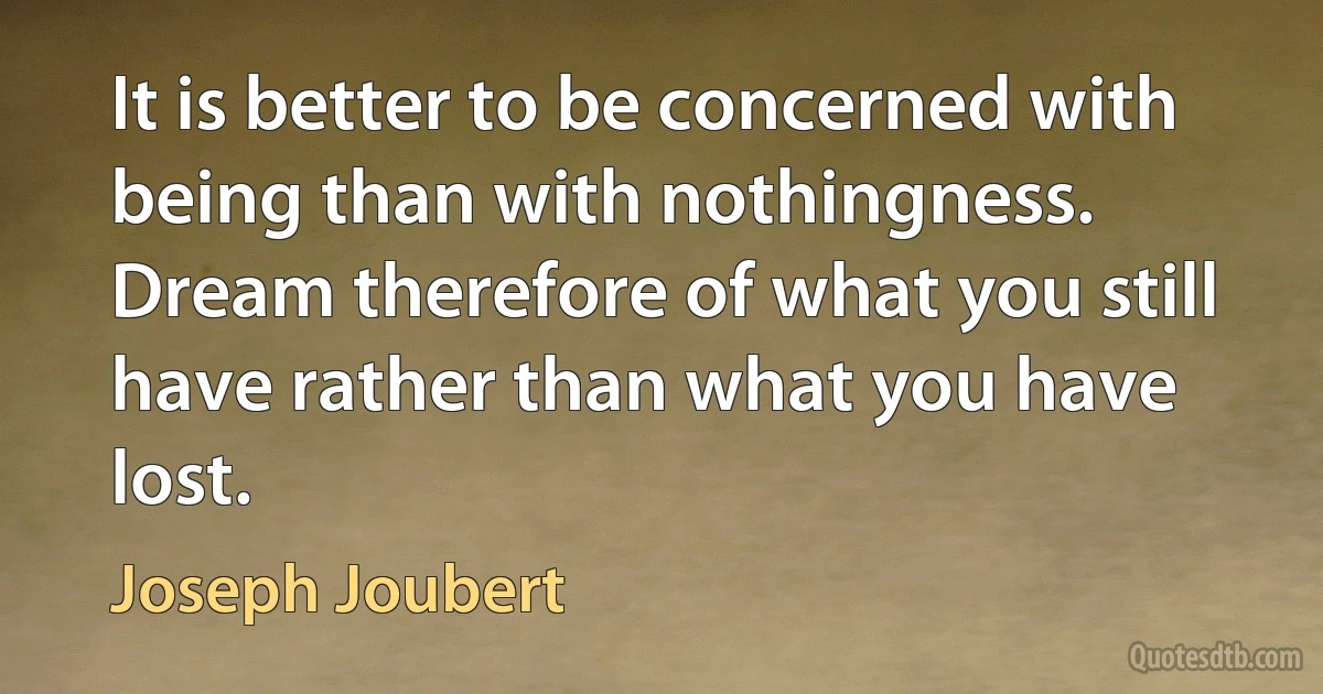 It is better to be concerned with being than with nothingness. Dream therefore of what you still have rather than what you have lost. (Joseph Joubert)