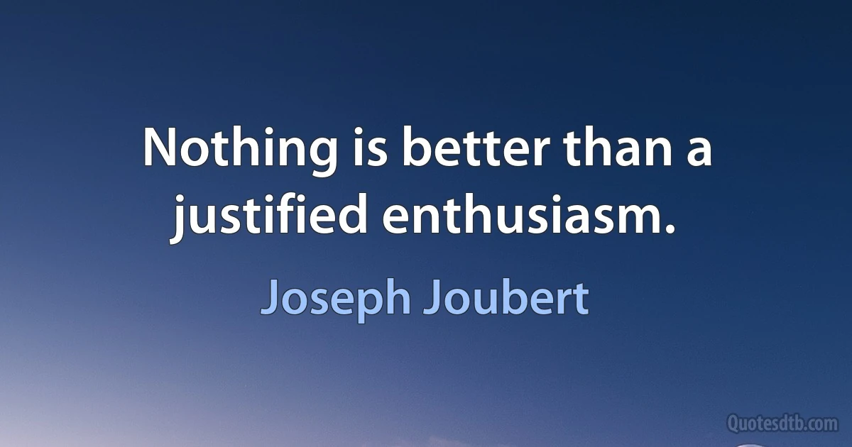 Nothing is better than a justified enthusiasm. (Joseph Joubert)