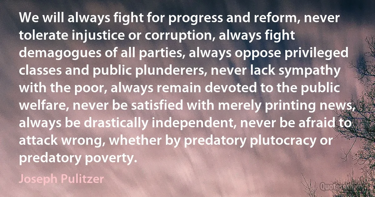 We will always fight for progress and reform, never tolerate injustice or corruption, always fight demagogues of all parties, always oppose privileged classes and public plunderers, never lack sympathy with the poor, always remain devoted to the public welfare, never be satisfied with merely printing news, always be drastically independent, never be afraid to attack wrong, whether by predatory plutocracy or predatory poverty. (Joseph Pulitzer)