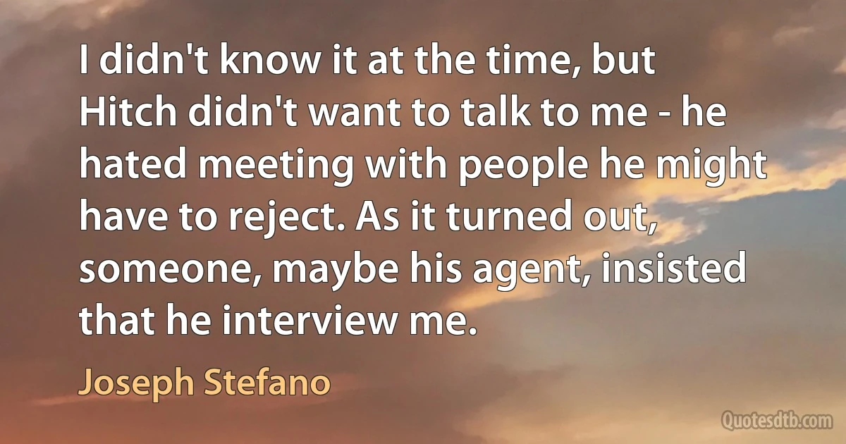 I didn't know it at the time, but Hitch didn't want to talk to me - he hated meeting with people he might have to reject. As it turned out, someone, maybe his agent, insisted that he interview me. (Joseph Stefano)